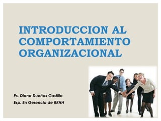 INTRODUCCION AL
COMPORTAMIENTO
ORGANIZACIONAL
Ps. Diana Dueñas Castillo
Esp. En Gerencia de RRHH
 