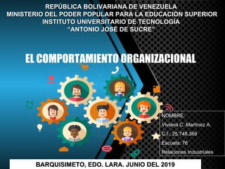 EL COMPORTAMIENTO ORGANIZACIONAL
REPÚBLICA BOLIVARIANA DE VENEZUELAREPÚBLICA BOLIVARIANA DE VENEZUELA
MINISTERIO DEL PODER POPULAR PARA LA EDUCACIÓN SUPERIORMINISTERIO DEL PODER POPULAR PARA LA EDUCACIÓN SUPERIOR
INSTITUTO UNIVERSITARIO DE TECNOLOGÍAINSTITUTO UNIVERSITARIO DE TECNOLOGÍA
““ANTONIO JOSÉ DE SUCRE”ANTONIO JOSÉ DE SUCRE”
NOMBRE:
Viviana C. Martínez A.
C.I.: 25.748.369
Escuela: 76
Relaciones Industriales
BARQUISIMETO, EDO. LARA. JUNIO DEL 2019BARQUISIMETO, EDO. LARA. JUNIO DEL 2019
 