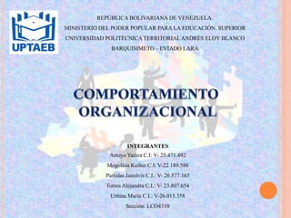 REPÚBLICA BOLIVARIANA DE VENEZUELA.
MINISTERIO DEL PODER POPULAR PARA LA EDUCACIÓN. SUPERIOR
UNIVERSIDAD POLITÉCNICA TERRITORIALANDRÉS ELOY BLANCO
BARQUISIMETO – ESTADO LARA
INTEGRANTES
Arroyo Yadira C.I: V- 25.471.492
Mogollón Keiber C.I: V-22.189.588
Partidas Jairelvis C.I.: V- 26.577.165
Torres Alejandra C.I.: V- 23.807.654
Urbina María C.I.: V-26.015.358
Sección: LCO4310
 