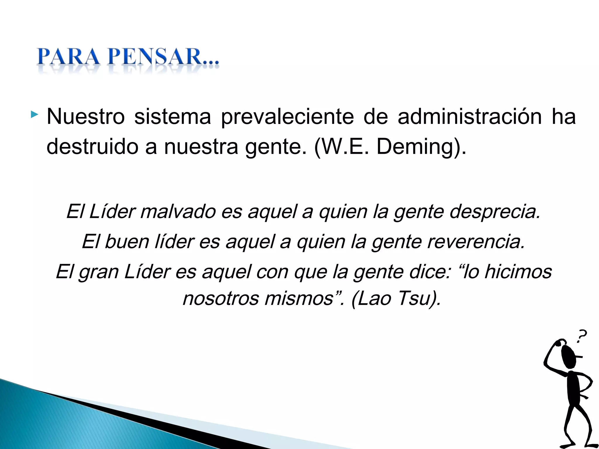  Nuestro sistema prevaleciente de administración ha
destruido a nuestra gente. (W.E. Deming).
El Líder malvado es aquel a quien la gente desprecia.
El buen líder es aquel a quien la gente reverencia.
El gran Líder es aquel con que la gente dice: “lo hicimos
nosotros mismos”. (Lao Tsu).
 