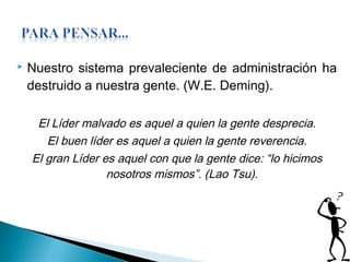  Nuestro sistema prevaleciente de administración ha
destruido a nuestra gente. (W.E. Deming).
El Líder malvado es aquel a quien la gente desprecia.
El buen líder es aquel a quien la gente reverencia.
El gran Líder es aquel con que la gente dice: “lo hicimos
nosotros mismos”. (Lao Tsu).
 