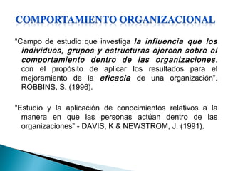 “Campo de estudio que investiga la influencia que los
individuos, grupos y estructuras ejercen sobre el
comportamiento dentro de las organizaciones,
con el propósito de aplicar los resultados para el
mejoramiento de la eficacia de una organización”.
ROBBINS, S. (1996).
“Estudio y la aplicación de conocimientos relativos a la
manera en que las personas actúan dentro de las
organizaciones” - DAVIS, K & NEWSTROM, J. (1991).
 