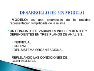 MODELO: es una abstracción de la realidad,
representación simplificada de la misma
 UN CONJUNTO DE VARIABLES INDEPENDIENTES Y
DEPENDIENTES EN TRES PLANOS DE ANÁLISIS:
◦ INDIVIDUAL
◦ GRUPAL
◦ DEL SISTEMA ORGANIZACIONAL
REFLEJANDO LAS CONDICIONES DE
CONTINGENCIA
 