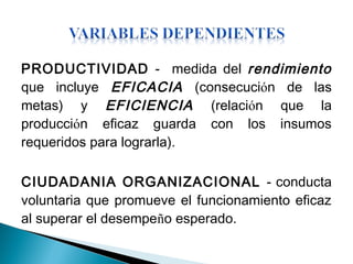 PRODUCTIVIDAD - medida del rendimiento
que incluye EFICACIA (consecución de las
metas) y EFICIENCIA (relación que la
producción eficaz guarda con los insumos
requeridos para lograrla).
CIUDADANIA ORGANIZACIONAL - conducta
voluntaria que promueve el funcionamiento eficaz
al superar el desempeño esperado.
 