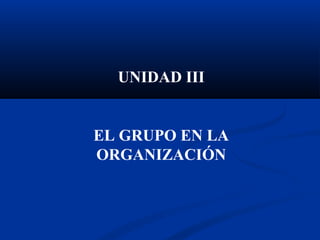 UNIDAD III
EL GRUPO EN LA
ORGANIZACIÓN
 