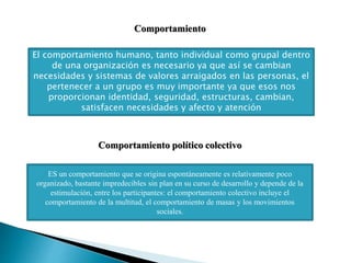 El comportamiento humano, tanto individual como grupal dentro
de una organización es necesario ya que así se cambian
necesidades y sistemas de valores arraigados en las personas, el
pertenecer a un grupo es muy importante ya que esos nos
proporcionan identidad, seguridad, estructuras, cambian,
satisfacen necesidades y afecto y atención
Comportamiento
ES un comportamiento que se origina espontáneamente es relativamente poco
organizado, bastante impredecibles sin plan en su curso de desarrollo y depende de la
estimulación, entre los participantes: el comportamiento colectivo incluye el
comportamiento de la multitud, el comportamiento de masas y los movimientos
sociales.
Comportamiento político colectivo
 