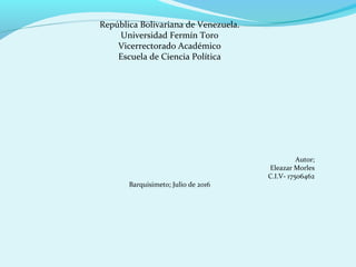 República Bolivariana de Venezuela.
Universidad Fermín Toro
Vicerrectorado Académico
Escuela de Ciencia Política
Autor;
Eleazar Morles
C.I.V- 17506462
Barquisimeto; Julio de 2016
 