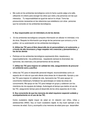 Me cuido en los ambientes tecnológicos como lo haría cuando salgo a la calle,
utilizando mi criterio para escoger los sitios que visito y las personas con las que
interactúo. Tu responsabilidad es igual de real en lo virtual. Tomo las
precauciones necesarias en las relaciones que establezco con otras personas
que he conocido en los ambientes tecnológicos.
5. Soy responsable con mi intimidad y la de los demás
En los ambientes tecnológicos comparto información sin afectar mi intimidad, ni la
de otros. Respeto la información que tengo de las personas que conozco y no la
publico sin su autorización en los ambientes tecnológicos.
6. Utilizo las TIC para el libre desarrollo de mi personalidad y mi autonomía, y
a través de ella reconozco y hago respetar mis creencias y pensamientos, y
los de los demás
Participo en los ambientes tecnológicos expresando libre, respetuosa y
responsablemente mis preferencias, respetando siempre la diversidad, las
opiniones, las creencias y los pensamientos de los demás.
7. Utilizo las TIC para mejorar mi calidad de vida, asegurándome de procurar
un ambiente sano y pacífico
Utilizo las TIC para mi desarrollo personal integral, reconociéndolas como un
aspecto de mi vida sin que esto afecte otras áreas de mi desarrollo. Apropio y uso
las TIC para mejorar mi calidad de vida. Aprovecho las TIC para apoyar mi
crecimiento intelectual y fortalecer los aprendizajes en todas las áreas de
conocimiento. Me apoyo en las TIC para trabajar en grupo y colaborar con los
miembros de mis equipos de trabajo. Autorregulo el tiempo que dedico al uso de
las TIC, asegurando tiempo para el desarrollo de los otros aspectos de mi vida.
8. Soy consciente de que los menores de edad requieren especial cuidado y
acompañamiento en el uso de las TIC.
Como ciudadano digital mayor de edad en mi relación con niños, niñas y
adolescentes (NNA): Soy un buen ciudadano digital, le doy buen ejemplo a los
menores de edad. Guío y acompaño a los menores de edad para que desarrollen
 
