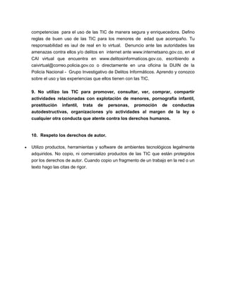 competencias para el uso de las TIC de manera segura y enriquecedora. Defino
reglas de buen uso de las TIC para los menores de edad que acompaño. Tu
responsabilidad es iaul de real en lo virtual. Denuncio ante las autoridades las
amenazas contra ellos y/o delitos en internet ante www.internetsano.gov.co, en el
CAI virtual que encuentra en www.delitosinformaticos.gov.co, escribiendo a
caivirtual@correo.policia.gov.co o directamente en una oficina la DIJIN de la
Policía Nacional - Grupo Investigativo de Delitos Informáticos. Aprendo y conozco
sobre el uso y las experiencias que ellos tienen con las TIC.
9. No utilizo las TIC para promover, consultar, ver, comprar, compartir
actividades relacionadas con explotación de menores, pornografía infantil,
prostitución infantil, trata de personas, promoción de conductas
autodestructivas, organizaciones y/o actividades al margen de la ley o
cualquier otra conducta que atente contra los derechos humanos.
10. Respeto los derechos de autor.
Utilizo productos, herramientas y software de ambientes tecnológicos legalmente
adquiridos. No copio, ni comercializo productos de las TIC que están protegidos
por los derechos de autor. Cuando copio un fragmento de un trabajo en la red o un
texto hago las citas de rigor.
 