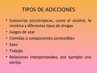TIPOS DE ADICCIONES
• Sustancias psicotrópicas, como el alcohol, la
  nicotina y diferentes tipos de drogas
• Juegos de azar
• Comidas o componentes comestibles
• Sexo
• Trabajo
• Relaciones interpersonales, por ejemplo una
  pareja.
 