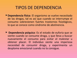 TIPOS DE DEPENDENCIA
 Dependencia física: El organismo se vuelve necesitado
  de las drogas, tal es así que cuando se interrumpe el
  consumo sobrevienen fuertes trastornos fisiológicos,
  lo que se conoce como síndrome de abstinencia.

 Dependencia psíquica: Es el estado de euforia que se
 siente cuando se consume droga, y que lleva a buscar
 nuevamente el consumo para evitar el malestar u
 obtener placer. El individuo siente una imperiosa
 necesidad de consumir droga, y experimenta un
 desplome emocional cuando no la consigue.
 