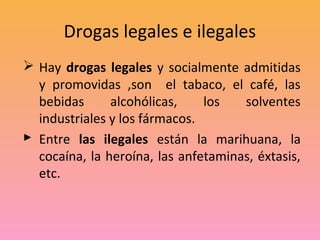 Drogas legales e ilegales
 Hay drogas legales y socialmente admitidas
  y promovidas ,son el tabaco, el café, las
  bebidas      alcohólicas,    los   solventes
  industriales y los fármacos.
 Entre las ilegales están la marihuana, la
  cocaína, la heroína, las anfetaminas, éxtasis,
  etc.
 
