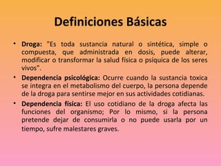 Definiciones Básicas
• Droga: "Es toda sustancia natural o sintética, simple o
  compuesta, que administrada en dosis, puede alterar,
  modificar o transformar la salud física o psíquica de los seres
  vivos".
• Dependencia psicológica: Ocurre cuando la sustancia toxica
  se integra en el metabolismo del cuerpo, la persona depende
  de la droga para sentirse mejor en sus actividades cotidianas.
• Dependencia física: El uso cotidiano de la droga afecta las
  funciones del organismo; Por lo mismo, si la persona
  pretende dejar de consumirla o no puede usarla por un
  tiempo, sufre malestares graves.
 