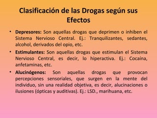 Clasificación de las Drogas según sus
                   Efectos
• Depresores: Son aquellas drogas que deprimen o inhiben el
  Sistema Nervioso Central. Ej.: Tranquilizantes, sedantes,
  alcohol, derivados del opio, etc.
• Estimulantes: Son aquellas drogas que estimulan el Sistema
  Nervioso Central, es decir, lo hiperactiva. Ej.: Cocaína,
  anfetaminas, etc.
• Alucinógenos: Son aquellas drogas que provocan
  percepciones sensoriales, que surgen en la mente del
  individuo, sin una realidad objetiva, es decir, alucinaciones o
  ilusiones (ópticas y auditivas). Ej.: LSD., marihuana, etc.
 