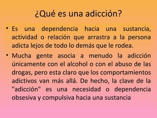 ¿Qué es una adicción?
• Es una dependencia hacia una sustancia,
  actividad o relación que arrastra a la persona
  adicta ...