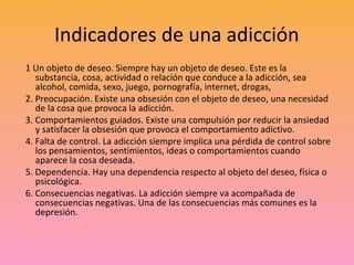 Indicadores de una adicción
1 Un objeto de deseo. Siempre hay un objeto de deseo. Este es la
   substancia, cosa, activida...