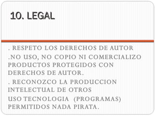 10. LEGAL . RESPETO LOS DERECHOS DE AUTOR .NO USO, NO COPIO NI COMERCIALIZO PRODUCTOS PROTEGIDOS CON DERECHOS DE AUTOR. . RECONOZCO LA PRODUCCION INTELECTUAL DE OTROS  USO TECNOLOGIA  (PROGRAMAS) PERMITIDOS NADA PIRATA. 