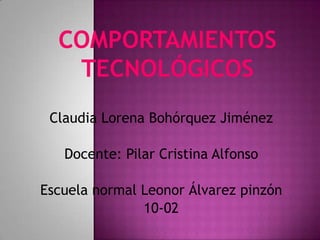 Comportamientos tecnológicos Claudia Lorena Bohórquez Jiménez Docente: Pilar Cristina Alfonso Escuela normal Leonor Álvarez pinzón 10-02 