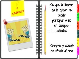 Sé que la libertad   1°
   2°
             es la opción de     2°

LIBE RTAD
                  decidir        3°
                                 4°
             participar o no
                                 5°
               en cualquier      6°

                 actividad.      7°
                                 8°

                                 9°
                                 10°
            Siempre y cuando      w
                                  e
            no afecte al otro.    b
 
