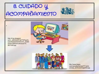 8. CUIDADO Y
ACOMPAÑAMIENTO

.


    http://4.bp.blogspot.
    com/_z6lO24yWYyE/TKPejzHL
    CAI/AAAAAAAAACk/nK_xXd55
    OOk/s1600/actualizacao1%
    5B1%5D.jpg




                                http://www.feaps.
                                org/manuales/temas/7/7-amb-
                                concep_archivos/image002.jpg
 