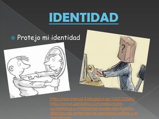    Protejo mi identidad




              http://rosy-herod-3.blogspot.es/1252123560/
              http://www.genbeta.com/web/mark-
              zuckerberg-y-christopher-poole-dos-formas-
              distintas-de-entender-la-identidad-online-y-el-
 