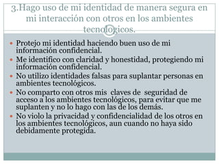 3.Hago uso de mi identidad de manera segura en
mi interacción con otros en los ambientes
tecnologicos.
 Protejo mi identidad haciendo buen uso de mi






información confidencial.
Me identifico con claridad y honestidad, protegiendo mi
información confidencial.
No utilizo identidades falsas para suplantar personas en
ambientes tecnológicos.
No comparto con otros mis claves de seguridad de
acceso a los ambientes tecnológicos, para evitar que me
suplanten y no lo hago con las de los demás.
No violo la privacidad y confidencialidad de los otros en
los ambientes tecnológicos, aun cuando no haya sido
debidamente protegida.

 