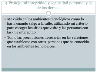 4.Protejo mi integridad y seguridad personal y la
de los demas.
 Me cuido en los ambientes tecnológicos como lo

haría cuando salgo a la calle, utilizando mi criterio
para escoger los sitios que visito y las personas con
las que interactúo.
 Tomo las precauciones necesarias en las relaciones
que establezco con otras personas que he conocido
en los ambientes tecnológicos.

 