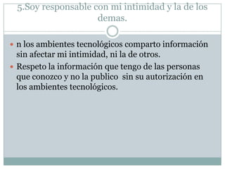 5.Soy responsable con mi intimidad y la de los
demas.
 n los ambientes tecnológicos comparto información

sin afectar mi intimidad, ni la de otros.
 Respeto la información que tengo de las personas
que conozco y no la publico sin su autorización en
los ambientes tecnológicos.

 