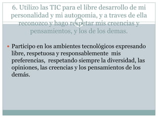 6. Utilizo las TIC para el libre desarrollo de mi
personalidad y mi autonomia, y a traves de ella
reconozco y hago respetar mis creencias y
pensamientos, y los de los demas.
 Participo en los ambientes tecnológicos expresando

libre, respetuosa y responsablemente mis
preferencias, respetando siempre la diversidad, las
opiniones, las creencias y los pensamientos de los
demás.

 