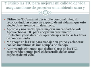 7.Utilizo las TIC para mejorar mi calidad de vida,
asegurandome de procurar un ambiente sano y
pacifico.
 Utilizo las TIC para mi desarrollo personal integral,

reconociéndolas como un aspecto de mi vida sin que esto
afecte otras áreas de mi desarrollo.
 Apropio y uso las TIC para mejorar mi calidad de vida.
Aprovecho las TIC para apoyar mi crecimiento
intelectual y fortalecer los aprendizajes en todas las áreas
de conocimiento.
 Me apoyo en las TIC para trabajar en grupo y colaborar
con los miembros de mis equipos de trabajo.
 Autorregulo el tiempo que dedico al uso de las TIC,
asegurando tiempo para el desarrollo de los otros
aspectos de mi vida.

 