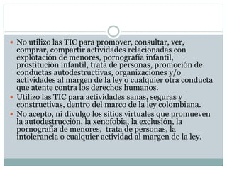  No utilizo las TIC para promover, consultar, ver,

comprar, compartir actividades relacionadas con
explotación de menores, pornografía infantil,
prostitución infantil, trata de personas, promoción de
conductas autodestructivas, organizaciones y/o
actividades al margen de la ley o cualquier otra conducta
que atente contra los derechos humanos.
 Utilizo las TIC para actividades sanas, seguras y
constructivas, dentro del marco de la ley colombiana.
 No acepto, ni divulgo los sitios virtuales que promueven
la autodestrucción, la xenofobia, la exclusión, la
pornografía de menores, trata de personas, la
intolerancia o cualquier actividad al margen de la ley.

 