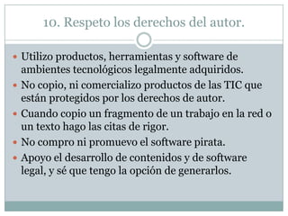 10. Respeto los derechos del autor.
 Utilizo productos, herramientas y software de





ambientes tecnológicos legalmente adquiridos.
No copio, ni comercializo productos de las TIC que
están protegidos por los derechos de autor.
Cuando copio un fragmento de un trabajo en la red o
un texto hago las citas de rigor.
No compro ni promuevo el software pirata.
Apoyo el desarrollo de contenidos y de software
legal, y sé que tengo la opción de generarlos.

 