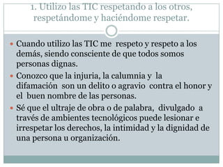 1. Utilizo las TIC respetando a los otros,
respetándome y haciéndome respetar.
 Cuando utilizo las TIC me respeto y respeto a los

demás, siendo consciente de que todos somos
personas dignas.
 Conozco que la injuria, la calumnia y la
difamación son un delito o agravio contra el honor y
el buen nombre de las personas.
 Sé que el ultraje de obra o de palabra, divulgado a
través de ambientes tecnológicos puede lesionar e
irrespetar los derechos, la intimidad y la dignidad de
una persona u organización.

 