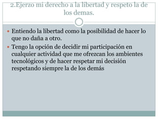 2.Ejerzo mi derecho a la libertad y respeto la de
los demas.
 Entiendo la libertad como la posibilidad de hacer lo

que no daña a otro.
 Tengo la opción de decidir mi participación en
cualquier actividad que me ofrezcan los ambientes
tecnológicos y de hacer respetar mi decisión
respetando siempre la de los demás

 