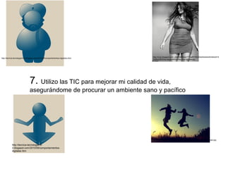 http://4.bp.blogspot.com/_jQ4vDMe6Idc/TT7eaff0Y6I/AAAAAAAAAA0/Ak9J915 
Ybf8/s320/Ellos-las-p http://tecnica-tecnologia10-3.blogspot.com/2010/09/comportamientos-digitales.html refieres-muy-muy-gordas.jpg 
7. Utilizo las TIC para mejorar mi calidad de vida, 
asegurándome de procurar un ambiente sano y pacífico 
http://tecnica-tecnologia10- 
3.blogspot.com/2010/09/comportamientos-digitales. 
htm 
http://www.sebascelis.com/wp-content/uploads/2011/08/calidad-de-vida2.jpg 
 
