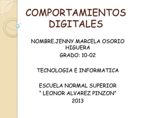 COMPORTAMIENTOS
   DIGITALES
NOMBRE.JENNY MARCELA OSORIO
          HIGUERA
        GRADO: 10-02

 TECNOLOGIA E INFORMATICA

  ESCUELA NORMAL SUPERIOR
  “ LEONOR ALVAREZ PINZON”
            2013
 