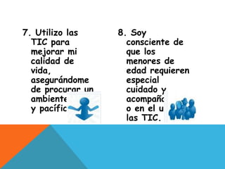 7. Utilizo las
TIC para
mejorar mi
calidad de
vida,
asegurándome
de procurar un
ambiente sano
y pacífico
8. Soy
consciente de
que los
menores de
edad requieren
especial
cuidado y
acompañamient
o en el uso de
las TIC.