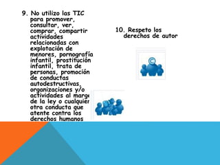 9. No utilizo las TIC
para promover,
consultar, ver,
comprar, compartir
actividades
relacionadas con
explotación de
menores, pornografía
infantil, prostitución
infantil, trata de
personas, promoción
de conductas
autodestructivas,
organizaciones y/o
actividades al margen
de la ley o cualquier
otra conducta que
atente contra los
derechos humanos
10. Respeto los
derechos de autor