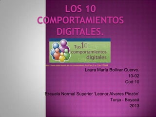 LOS 10
COMPORTAMIENTOS
   DIGITALES.


 http://www.paipa-boyaca.gov.co/recomendados.shtml?apc=f-xx-1-&x=1792688.


                                              Laura María Bolívar Cuervo.
                                                                   10-02
                                                                  Cod:10

 Escuela Normal Superior ‘Leonor Alvares Pinzón’
                                 Tunja - Boyacá
                                           2013
 