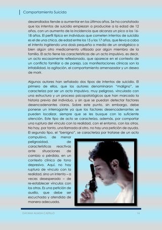 Comportamiento Suicida
DAYANA ALIAGA CASTILLO 14
desarrollados tiende a aumentar en los últimos años. Se ha constatado
que los intentos de suicidio empiezan a producirse a la edad de 12
años, con un aumento de la incidencia que alcanza un pico a los 16-
18 años. El perfil típico en individuos que cometen intentos de suicidio
es el de una chica, de edad entre los 15 y los 17 años, que lleva a cabo
el intento ingiriendo una dosis pequeña o media de un analgésico o
bien algún otro medicamento utilizado por algún miembro de la
familia. El acto tiene las características de un acto impulsivo, es decir,
un acto escasamente reflexionado, que aparece en el contexto de
un conflicto familiar o de pareja. Las manifestaciones clínicas son la
irritabilidad, la agitación, el comportamiento amenazador y un deseo
de morir.
Algunos autores han señalado dos tipos de intentos de suicidio. El
primero de ellos, que los autores denominaron “maligno”, se
caracteriza por ser un acto impulsivo, muy peligroso, vinculado con
una estructura y un proceso psicopatológicos que han marcado la
historia previa del individuo, y sin que se puedan detectar factores
desencadenantes claros. Sobre este punto, sin embargo, debe
ponerse un interrogante ya que los factores desencadenantes se
pueden localizar, siempre que se les busque con la suficiente
atención. Este tipo de acto se caracteriza, además, por comportar
una ruptura del vínculo con la realidad, con el entorno, con los otros.
No hay, por tanto, una llamada al otro, no hay una petición de ayuda.
El segundo tipo, el “benigno”, se caracteriza por tratarse de un acto
compulsivo, de menor
peligrosidad, de
características reactivas
ante situaciones de
cambio o pérdida, en un
contexto clínico de tono
depresivo. Aquí, no hay
ruptura de vínculo con la
realidad, sino un intento – a
veces desesperado – de
re-establecer vínculos con
los otros. Es una petición de
auxilio, que debe ser
escuchada y atendida de
manera adecuada.
 