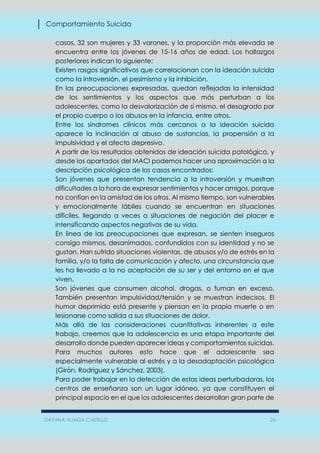 Comportamiento Suicida
DAYANA ALIAGA CASTILLO 26
casos, 32 son mujeres y 33 varones, y la proporción más elevada se
encuentra entre los jóvenes de 15-16 años de edad. Los hallazgos
posteriores indican lo siguiente:
Existen rasgos significativos que correlacionan con la ideación suicida
como la introversión, el pesimismo y la inhibición.
En las preocupaciones expresadas, quedan reflejadas la intensidad
de los sentimientos y los aspectos que más perturban a los
adolescentes, como la desvalorización de sí mismo, el desagrado por
el propio cuerpo o los abusos en la infancia, entre otros.
Entre los síndromes clínicos más cercanos a la ideación suicida
aparece la inclinación al abuso de sustancias, la propensión a la
impulsividad y el afecto depresivo.
A partir de los resultados obtenidos de ideación suicida patológica, y
desde los apartados del MACI podemos hacer una aproximación a la
descripción psicológica de los casos encontrados:
Son jóvenes que presentan tendencia a la introversión y muestran
dificultades a la hora de expresar sentimientos y hacer amigos, porque
no confían en la amistad de los otros. Al mismo tiempo, son vulnerables
y emocionalmente lábiles cuando se encuentran en situaciones
difíciles, llegando a veces a situaciones de negación del placer e
intensificando aspectos negativos de su vida.
En línea de las preocupaciones que expresan, se sienten inseguros
consigo mismos, desanimados, confundidos con su identidad y no se
gustan. Han sufrido situaciones violentas, de abusos y/o de estrés en la
familia, y/o la falta de comunicación y afecto, una circunstancia que
les ha llevado a la no aceptación de su ser y del entorno en el que
viven.
Son jóvenes que consumen alcohol, drogas, o fuman en exceso.
También presentan impulsividad/tensión y se muestran indecisos. El
humor deprimido está presente y piensan en la propia muerte o en
lesionarse como salida a sus situaciones de dolor.
Más allá de las consideraciones cuantitativas inherentes a este
trabajo, creemos que la adolescencia es una etapa importante del
desarrollo donde pueden aparecer ideas y comportamientos suicidas.
Para muchos autores esto hace que el adolescente sea
especialmente vulnerable al estrés y a la desadaptación psicológica
(Girón, Rodríguez y Sánchez, 2003).
Para poder trabajar en la detección de estas ideas perturbadoras, los
centros de enseñanza son un lugar idóneo, ya que constituyen el
principal espacio en el que los adolescentes desarrollan gran parte de
 