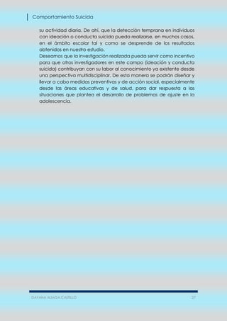 Comportamiento Suicida
DAYANA ALIAGA CASTILLO 27
su actividad diaria. De ahí, que la detección temprana en individuos
con ideación o conducta suicida pueda realizarse, en muchos casos,
en el ámbito escolar tal y como se desprende de los resultados
obtenidos en nuestro estudio.
Deseamos que la investigación realizada pueda servir como incentivo
para que otros investigadores en este campo (ideación y conducta
suicida) contribuyan con su labor al conocimiento ya existente desde
una perspectiva multidisciplinar. De esta manera se podrán diseñar y
llevar a cabo medidas preventivas y de acción social, especialmente
desde las áreas educativas y de salud, para dar respuesta a las
situaciones que plantea el desarrollo de problemas de ajuste en la
adolescencia.
 