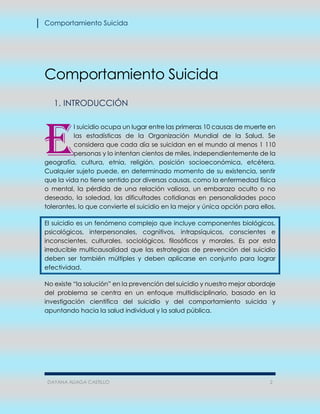 Comportamiento Suicida
DAYANA ALIAGA CASTILLO 2
Comportamiento Suicida
1. INTRODUCCIÓN
l suicidio ocupa un lugar entre las primeras 10 causas de muerte en
las estadísticas de la Organización Mundial de la Salud. Se
considera que cada día se suicidan en el mundo al menos 1 110
personas y lo intentan cientos de miles, independientemente de la
geografía, cultura, etnia, religión, posición socioeconómica, etcétera.
Cualquier sujeto puede, en determinado momento de su existencia, sentir
que la vida no tiene sentido por diversas causas, como la enfermedad física
o mental, la pérdida de una relación valiosa, un embarazo oculto o no
deseado, la soledad, las dificultades cotidianas en personalidades poco
tolerantes, lo que convierte el suicidio en la mejor y única opción para ellos.
El suicidio es un fenómeno complejo que incluye componentes biológicos,
psicológicos, interpersonales, cognitivos, intrapsíquicos, conscientes e
inconscientes, culturales, sociológicos, filosóficos y morales. Es por esta
irreducible multicausalidad que las estrategias de prevención del suicidio
deben ser también múltiples y deben aplicarse en conjunto para lograr
efectividad.
No existe “la solución” en la prevención del suicidio y nuestro mejor abordaje
del problema se centra en un enfoque multidisciplinario, basado en la
investigación científica del suicidio y del comportamiento suicida y
apuntando hacia la salud individual y la salud pública.
E
 