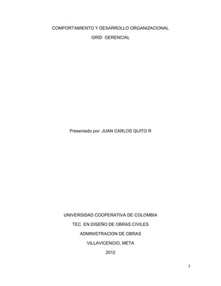 1
COMPORTAMIENTO Y DESARROLLO ORGANIZACIONAL
GRID GERENCIAL
Presentado por: JUAN CARLOS QUITO R
UNIVERSIDAD COOPERATIVA DE COLOMBIA
TEC. EN DISEÑO DE OBRAS CIVILES
ADMINISTRACION DE OBRAS
VILLAVICENCIO, META
2012
 