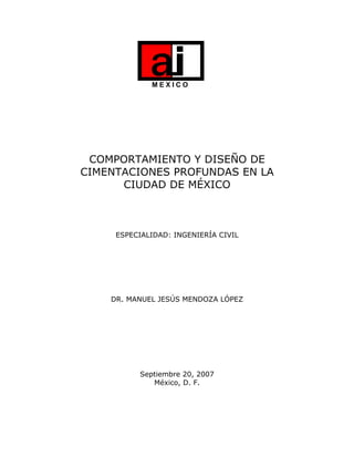 M E X I C O
COMPORTAMIENTO Y DISEÑO DE
CIMENTACIONES PROFUNDAS EN LA
CIUDAD DE MÉXICO
ESPECIALIDAD: INGENIERÍA CIVIL
DR. MANUEL JESÚS MENDOZA LÓPEZ
Septiembre 20, 2007
México, D. F.
 