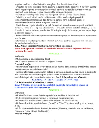 negative modeleazã abordãri ostile, dereglate, de a face fatã emotiilor). 
• Discutati cu copiii si despre emotii pozitive si despre emotii negative. A nu vorbi despre 
emotii negative poate induce copiilor ideea cã emotiile nu trebuie exprimate, ceea ce 
afecteazã capacitatea de reglare emotionalã a acestora. Sugerati 
activitãti interesante pentru copii sau încorporati sarcina dificilã în ceva plãcut. 
• Oferiti explicatii referitoare la realizarea sarcinilor, modelati prin propriul 
comportament disponibilitatea de a face ceea ce ti se cere, îndrumati copiii în 
coordonarea actiunilor pentru atingerea scopului. 
• Creati în mod regulat situatii în care sã fie motivati sã amâne o recompensã imediatã, 
dar micã, pentru o recompensã ulterioarã unei activitãti, dar mai substantialã (ex. „Tu poti 
sã te uiti la desene animate, dar dacã nu îti strângi toate jucãriile acum, nu mai avem timp 
sã mergem la zoo”). 
• Selectati situatii din viata copiilor si demonstrati copiilor cã fiecare copil are dorintele si 
nevoile sale. 
Valorificati momentele potrivite în situatiile cotidiene pentru a-i ajuta sã tinã cont si de 
dorintele si nevoile altora. 
B.2.3. Aspect specific: Dezvoltarea expresivitãtii emotionale 
Reper 10: Copilul ar trebui sã fie capabil sã recunoascã si sã exprime adecvat o 
varietate de emotii. 
NIVELUL I 
Indicatori 
294. Rãspunde la emotii prin joc de rol. 
295. Asociazã emotiile cu cuvinte si expresii faciale. 
Practici de sprijin 
• Fiti partenerii copilului în jocuri de rol, astfel încât sã preia stilul de expresivitate facialã 
comportamentul verbal si non-verbal. 
• Folositi reflectarea sentimentelor, în faza în care copiii învatã despre emotii si încã nu le 
stiu denumirea: nu întrebati copilul cum se simte, ci încercaåti sã identificati emotia 
copilului si apoi sã o transmiteti acestuia sub formã de întrebare sau afirmatie. 
C. CAPACITÃTI SI ATITUDINI ÎN ÎNVÃTARE 
C.1. Subdomeniul: Curiozitate si interes 
Reper 1: Copilul ar trebui sã fie capabil sã manifeste curiozitate si interes sã 
experimenteze si sã învete lucruri noi. 
NIVELUL I 
Indicatori 
305. Manifestã entuziasm fatã de deplasãrile în aer liber si în locuri noi. 
306. Experimenteazã materiale noi si combinatii noi de materiale. 
307. Manifestã interes fatã de cum si de ce oamenii fac diverse lucruri. 
308. Formuleazã frecvent întrebarea „De ce?” si ”Cum?” pentru a întelege ce se petrece 
în jur. 
309. Îsi contureazã incipient domenii de interes (dinozauri, animale, eroi ca Spiderman, 
Testoasele Ninja, pãpuæi Barbie, etc.). 
Practici de sprijin 
11 
 