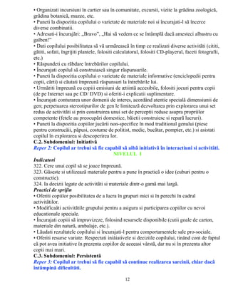 • Organizati incursiuni în cartier sau în comunitate, excursii, vizite la grãdina zoologicã, 
grãdina botanicã, muzee, etc. 
• Puneti la dispozitia copilului o varietate de materiale noi si încurajati-l sã încerce 
diverse combinatii. 
• Adresati-i încurajãri: „Bravo”, „Hai sã vedem ce se întâmplã dacã amesteci albastru cu 
galben!” 
• Dati copilului posibilitatea sã vã urmãreascã în timp ce realizati diverse activitãti (cititi, 
gãtiti, sofati, îngrijiti plantele, folositi calculatorul, folositi CD-playerul, faceti fotografii, 
etc.) 
• Rãspundeti cu rãbdare întrebãrilor copilului. 
• Încurajati copilul sã construiascã singur rãspunsurile. 
• Puneti la dispozitia copilului o varietate de materiale informative (enciclopedii pentru 
copii, cãrti) si cãutati împreunã rãspunsuri la întrebãrile lui. 
• Urmãriti împreunã cu copiii emisiuni de ætiintã accesibile, folositi jocuri pentru copii 
(de pe Internet sau pe CD/ DVD) si oferiti-i explicatii suplimentare. 
• Încurajati conturarea unor domenii de interes, acordând atentie specialã dimensiunii de 
gen; perpetuarea stereotipurilor de gen le limiteazã dezvoltarea prin explorarea unui set 
redus de activitãti si prin construirea unui set de perceptii reduse asupra propriilor 
competente (fetele au preocupãri domestice, bãietii construiesc si reparã lucruri). 
• Puneti la dispozitia copiilor jucãrii non-specifice în mod traditional genului (piese 
pentru construcåii, pãpusi, costume de politist, medic, bucãtar, pompier, etc.) si asistati 
copilul în explorarea si descoperirea lor. 
C.2. Subdomeniul: Initiativã 
Reper 2: Copilul ar trebui sã fie capabil sã aibã initiativã în interactiuni si activitãti. 
NIVELUL I 
Indicatori 
322. Cere unui copil sã se joace împreunã. 
323. Gãseste si utilizeazã materiale pentru a pune în practicã o idee (cuburi pentru o 
constructie). 
324. Ia decizii legate de activitãti si materiale dintr-o gamã mai largã. 
Practici de sprijin 
• Oferiti copiilor posibilitatea de a lucra în grupuri mici si în perechi în cadrul 
activitãtilor. 
• Modificaåti activitãtile grupului pentru a asigura si participarea copiilor cu nevoi 
educationale speciale. 
• Încurajati copiii sã improvizeze, folosind resursele disponibile (cutii goale de carton, 
materiale din naturã, ambalaje, etc.). 
• Lãudati rezultatele copilului si încurajati-l pentru comportamentele sale pro-sociale. 
• Oferiti resurse variate. Respectati iniåiativele si deciziile copilului, tinând cont de faptul 
cã pot avea initiative în prezenta copiilor de aceeasi vârstã, dar nu si în prezenta altor 
copii mai mari. 
C.3. Subdomeniul: Persistentã 
Reper 3: Copilul ar trebui sã fie capabil sã continue realizarea sarcinii, chiar dacã 
întâmpinã dificultãti. 
12 
 