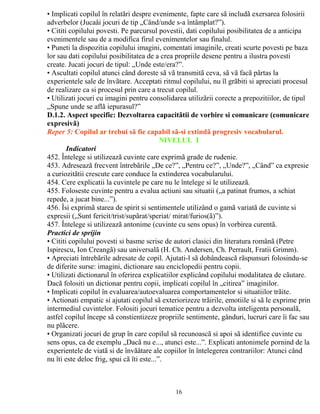 • Implicati copilul în relatãri despre evenimente, fapte care sã includã exersarea folosirii 
adverbelor (Jucaåi jocuri de tip „Când/unde s-a întâmplat?”). 
• Cititi copilului povesti. Pe parcursul povestii, dati copilului posibilitatea de a anticipa 
evenimentele sau de a modifica firul evenimentelor sau finalul. 
• Puneti la dispozitia copilului imagini, comentati imaginile, creati scurte povesti pe baza 
lor sau dati copilului posibilitatea de a crea propriile desene pentru a ilustra povesti 
create. Jucati jocuri de tipul: „Unde este/era?”. 
• Ascultati copilul atunci când doreste sã vã transmitã ceva, sã vã facã pãrtas la 
experientele sale de învãtare. Acceptati ritmul copilului, nu îl grãbiti si apreciati procesul 
de realizare ca si procesul prin care a trecut copilul. 
• Utilizati jocuri cu imagini pentru consolidarea utilizãrii corecte a prepozitiilor, de tipul 
„Spune unde se aflã iepurasul?” 
D.1.2. Aspect specific: Dezvoltarea capacitãtii de vorbire si comunicare (comunicare 
expresivã) 
Reper 5: Copilul ar trebui sã fie capabil sã-si extindã progresiv vocabularul. 
NIVELUL I 
Indicatori 
452. Întelege si utilizeazã cuvinte care exprimã grade de rudenie. 
453. Adreseazã frecvent întrebãrile „De ce?”, „Pentru ce?”, „Unde?”, „Când” ca expresie 
a curiozitãtii crescute care conduce la extinderea vocabularului. 
454. Cere explicatii la cuvintele pe care nu le întelege si le utilizeazã. 
455. Foloseste cuvinte pentru a evalua actiuni sau situatii („a patinat frumos, a schiat 
repede, a jucat bine...”). 
456. Îsi exprimã starea de spirit si sentimentele utilizând o gamã variatã de cuvinte si 
expresii („Sunt fericit/trist/supãrat/speriat/ mirat/furios(ã)”). 
457. Întelege si utilizeazã antonime (cuvinte cu sens opus) în vorbirea curentã. 
Practici de sprijin 
• Cititi copilului povesti si basme scrise de autori clasici din literatura românã (Petre 
Ispirescu, Ion Creangã) sau universalã (H. Ch. Andersen, Ch. Perrault, Fratii Grimm). 
• Apreciati întrebãrile adresate de copil. Ajutati-l sã dobândeascã rãspunsuri folosindu-se 
de diferite surse: imagini, dictionare sau enciclopedii pentru copii. 
• Utilizati dictionarul în oferirea explicatiilor explicând copilului modalitatea de cãutare. 
Dacã folositi un dictionar pentru copii, implicati copilul în „citirea” imaginilor. 
• Implicati copilul în evaluarea/autoevaluarea comportamentelor si situatiilor trãite. 
• Actionati empatic si ajutati copilul sã exteriorizeze trãirile, emotiile si sã le exprime prin 
intermediul cuvintelor. Folositi jocuri tematice pentru a dezvolta inteligenta personalã, 
astfel copilul începe sã constientizeze propriile sentimente, gânduri, lucruri care îi fac sau 
nu plãcere. 
• Organizati jocuri de grup în care copilul sã recunoascã si apoi sã identifice cuvinte cu 
sens opus, ca de exemplu „Dacã nu e..., atunci este...”. Explicati antonimele pornind de la 
experientele de viatã si de învãåtare ale copiilor în întelegerea contrariilor: Atunci când 
nu îti este deloc frig, spui cã îti este...”. 
16 
 