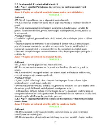 D.2. Subdomeniul: Premisele citirii si scrierii 
D.2.1. Aspect specific: Participarea în experiente cu cartea; cunoasterea si 
aprecierea cãrtii 
Reper 6: Copilul ar trebui sã manifeste interes pentru carte si tipãrituri. 
NIVELUL I 
Indicatori 
473. Stie sã rãspundã care este si sã prezinte cartea favoritã. 
474. Rãsfoieste cu interes cãrti aduse de alti copii sau pe care le întâlneste în sala de 
grupã. 
475. Aratã interes crescut si implicare în ascultarea si discutarea unei varietãti de 
genuri: fictiune/non-fictiune, poezie pentru copii, poezie popularã, basme, reviste cu 
benzi desenate. 
Practici de sprijin 
• Când cititi copilului, prezentaåi titlul cãrtii, autorul, discutati despre prima si ultima 
copertã. 
• Încurajati copilul sã împrumute si sã foloseascã în comun cãrtile. Stimulati copiii 
prin oferirea unor contexte în care sã-si prezinte cãrtile favorite, astfel încât sã le 
cunoaæteti interesele si sã le stimulati interesul de cunoaætere si celorlalti copii. 
• Discutati cu copilul despre continutul textelor citite, despre personajele principale si 
calitãtile lor. 
Reper 7: Copilul ar trebui sã fie interesat de citit. 
NIVELUL I 
Indicatori 
489. „Citeste” povesti pãpusilor sau pentru alti copii. 
490. Recunoaste cuvinte cunoscute de pe etichete familiare (din sala de grupã, de 
acasã). 
491. Recitã o strofã sau repetã ultimul vers al unei poezii preferate sau redã cuvinte, 
expresii, sintagme, din povestea preferatã. 
Practici de sprijin 
• Ajutati copilul sã înteleagã cã se citeste de la stânga spre dreapta, de sus în jos, 
urmãrind uneori textul atunci când cititi. 
• Etichetati lucrurile copilului, lucrãrile sale, produsele activitãtii sale ca si diferite spatii 
din sala de grupã (bibliotecã, colåul pãpusii, masã pentru scris...). 
• Cititi copilului cãrti din cultura proprie/diferitã de a dvs., poezii din folclorul copiilor 
sau apartinând autorilor clasici/pentru copii. În momentele în care repovestiti textele citite 
stimulati copilul sã foloseascã expresii din poveste. 
D.2.2. Aspect specific: Dezvoltarea capacitãåii de discriminare foneticã; asocierea 
sunet – litera. 
Reper 8: Copilul ar trebui sã identifice diferite sunete ale limbii. 
NIVELUL I 
Indicatori 
502. Demonstreazã cresterea constientizãrii sunetelor initale ale unui cuvânt prin 
identificarea lor cu/fãrã ajutor. 
503. Devine constient cã mai multe cuvinte încep cu acelaæi sunet (b – bunic, bucãtar, 
17 
 