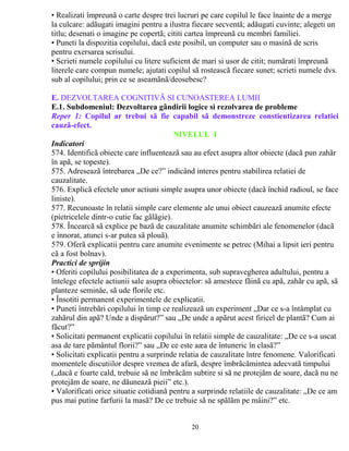 • Realizati împreunã o carte despre trei lucruri pe care copilul le face înainte de a merge 
la culcare: adãugati imagini pentru a ilustra fiecare secventã; adãugati cuvinte; alegeti un 
titlu; desenati o imagine pe copertã; cititi cartea împreunã cu membri familiei. 
• Puneti la dispozitia copilului, dacã este posibil, un computer sau o masinã de scris 
pentru exersarea scrisului. 
• Scrieti numele copilului cu litere suficient de mari si usor de citit; numãrati împreunã 
literele care compun numele; ajutati copilul sã rosteascã fiecare sunet; scrieti numele dvs. 
sub al copilului; prin ce se aseamãnã/deosebesc? 
61-84 luni 
E. DEZVOLTAREA COGNITIVÃ SI CUNOASTEREA LUMII 
E.1. Subdomeniul: Dezvoltarea gândirii logice si rezolvarea de probleme 
Reper 1: Copilul ar trebui sã fie capabil sã demonstreze constientizarea relatiei 
cauzã-efect. 
NIVELUL I 
Indicatori 
574. Identificã obiecte care influenteazã sau au efect asupra altor obiecte (dacã pun zahãr 
în apã, se topeste). 
575. Adreseazã întrebarea „De ce?” indicând interes pentru stabilirea relatiei de 
cauzalitate. 
576. Explicã efectele unor actiuni simple asupra unor obiecte (dacã închid radioul, se face 
liniste). 
577. Recunoaste în relatii simple care elemente ale unui obiect cauzeazã anumite efecte 
(pietricelele dintr-o cutie fac gãlãgie). 
578. Încearcã sã explice pe bazã de cauzalitate anumite schimbãri ale fenomenelor (dacã 
e înnorat, atunci s-ar putea sã plouã). 
579. Oferã explicatii pentru care anumite evenimente se petrec (Mihai a lipsit ieri pentru 
cã a fost bolnav). 
Practici de sprijin 
• Oferiti copilului posibilitatea de a experimenta, sub supravegherea adultului, pentru a 
întelege efectele actiunii sale asupra obiectelor: sã amestece fãinã cu apã, zahãr cu apã, sã 
planteze seminåe, sã ude florile etc. 
• Însotiti permanent experimentele de explicatii. 
• Puneti întrebãri copilului în timp ce realizeazã un experiment „Dar ce s-a întâmplat cu 
zahãrul din apã? Unde a dispãrut?” sau „De unde a apãrut acest firicel de plantã? Cum ai 
fãcut?” 
• Solicitati permanent explicatii copilului în relatii simple de cauzalitate: „De ce s-a uscat 
asa de tare pãmântul florii?” sau „De ce este aæa de întuneric în clasã?” 
• Solicitati explicatii pentru a surprinde relatia de cauzalitate între fenomene. Valorificati 
momentele discutiilor despre vremea de afarã, despre îmbrãcãmintea adecvatã timpului 
(„dacã e foarte cald, trebuie sã ne îmbrãcãm subtire si sã ne protejãm de soare, dacã nu ne 
protejãm de soare, ne dãuneazã pieii” etc.). 
• Valorificati orice situatie cotidianã pentru a surprinde relatiile de cauzalitate: „De ce am 
pus mai putine farfurii la masã? De ce trebuie sã ne spãlãm pe mâini?” etc. 
20 
 
